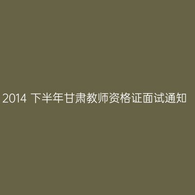 2014 下半年甘肃教师资格证面试通知